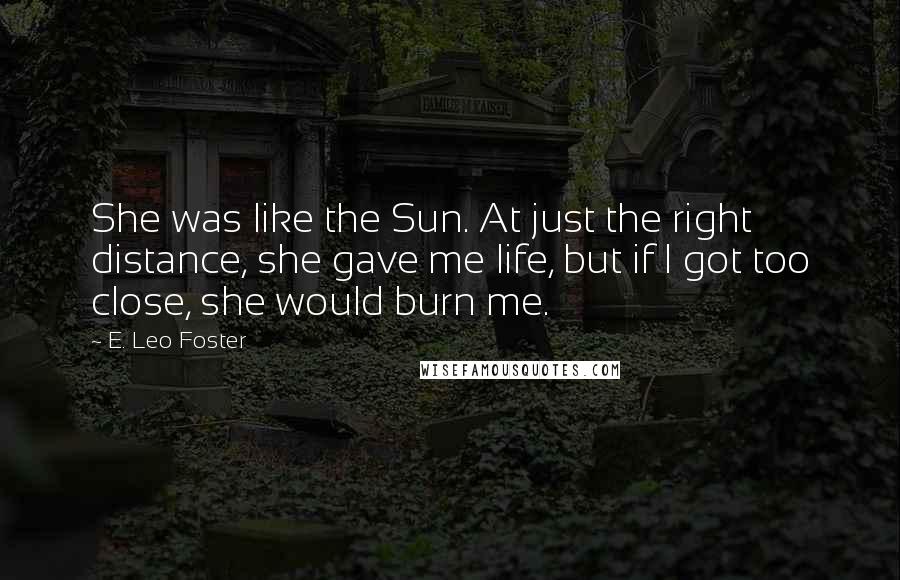 E. Leo Foster Quotes: She was like the Sun. At just the right distance, she gave me life, but if I got too close, she would burn me.