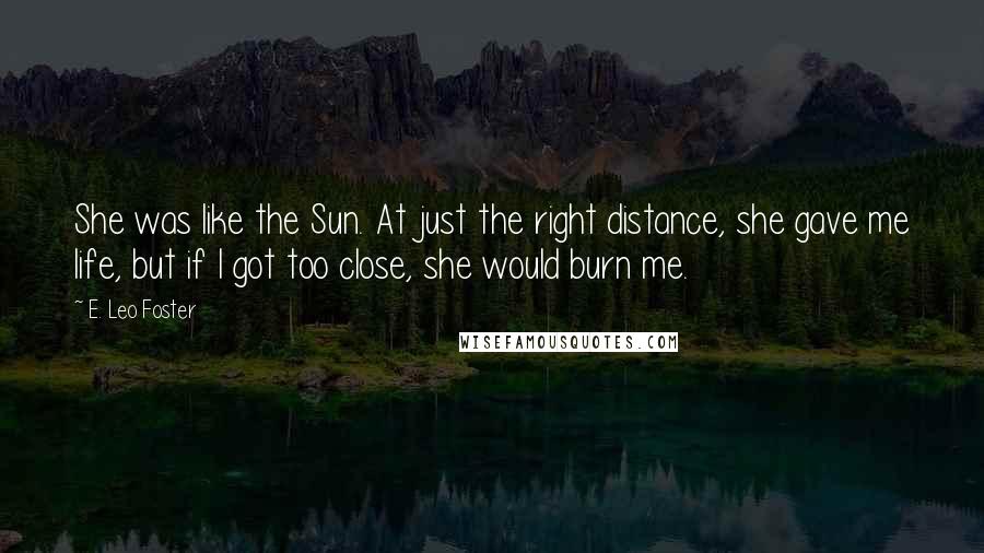 E. Leo Foster Quotes: She was like the Sun. At just the right distance, she gave me life, but if I got too close, she would burn me.