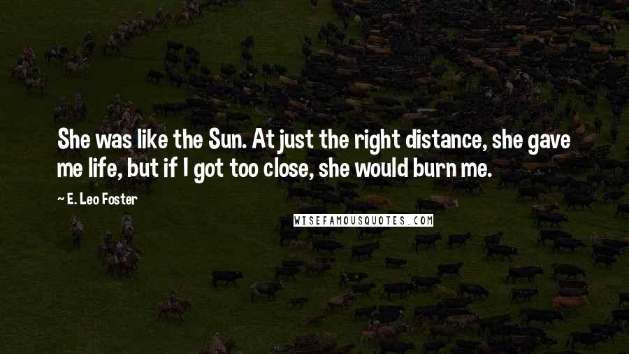 E. Leo Foster Quotes: She was like the Sun. At just the right distance, she gave me life, but if I got too close, she would burn me.