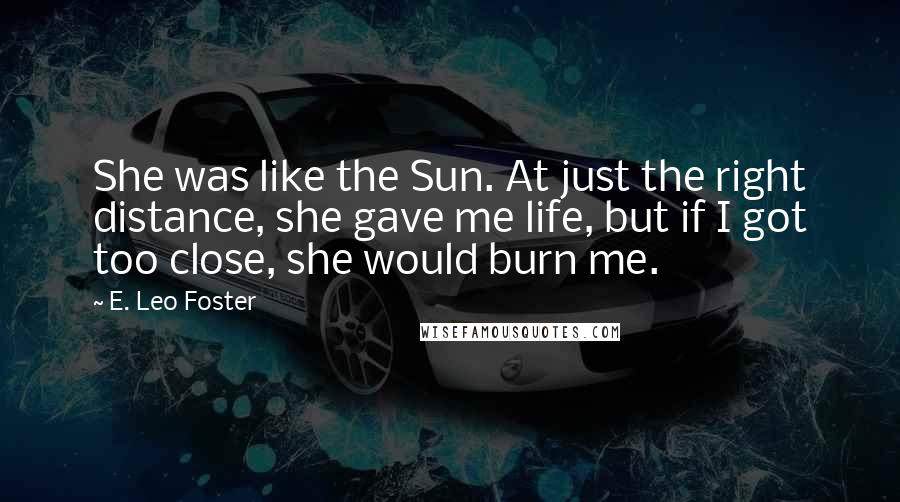 E. Leo Foster Quotes: She was like the Sun. At just the right distance, she gave me life, but if I got too close, she would burn me.