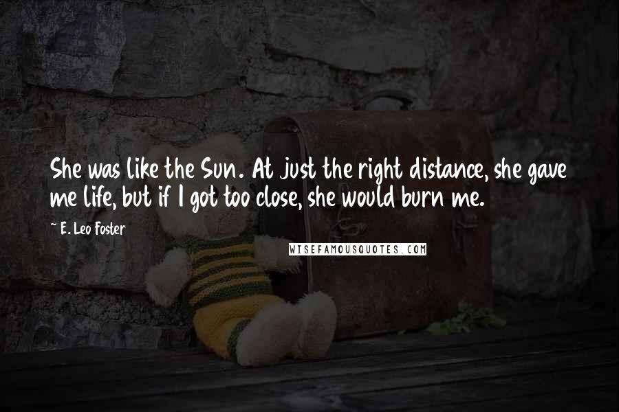 E. Leo Foster Quotes: She was like the Sun. At just the right distance, she gave me life, but if I got too close, she would burn me.