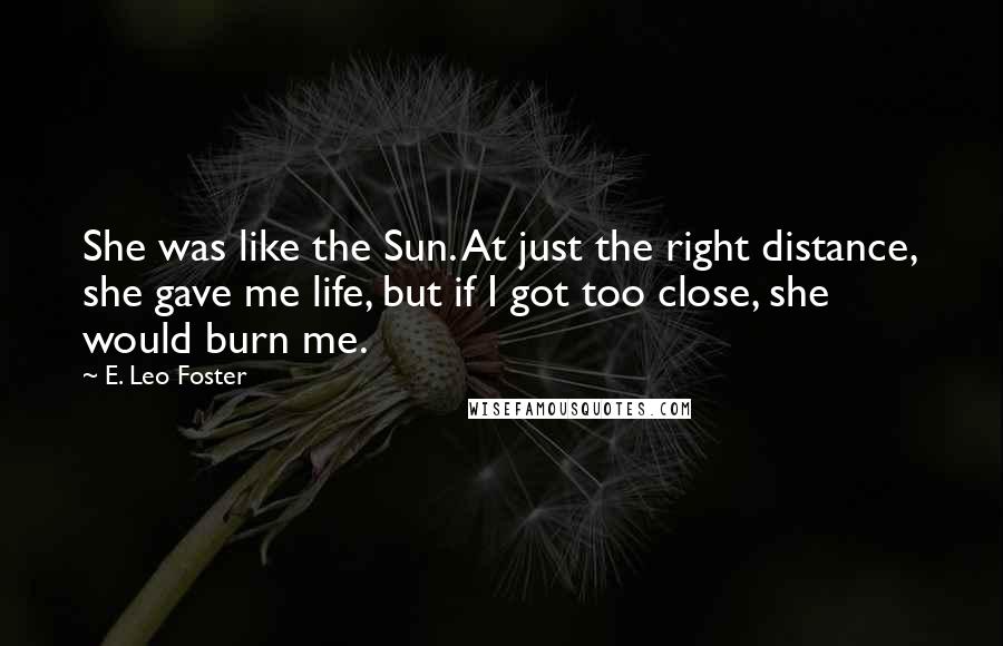 E. Leo Foster Quotes: She was like the Sun. At just the right distance, she gave me life, but if I got too close, she would burn me.