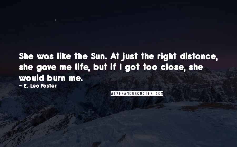 E. Leo Foster Quotes: She was like the Sun. At just the right distance, she gave me life, but if I got too close, she would burn me.