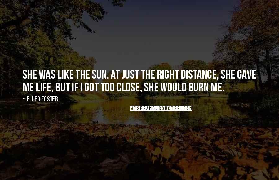 E. Leo Foster Quotes: She was like the Sun. At just the right distance, she gave me life, but if I got too close, she would burn me.