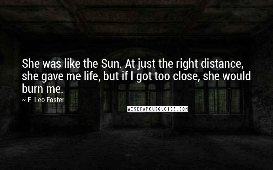 E. Leo Foster Quotes: She was like the Sun. At just the right distance, she gave me life, but if I got too close, she would burn me.