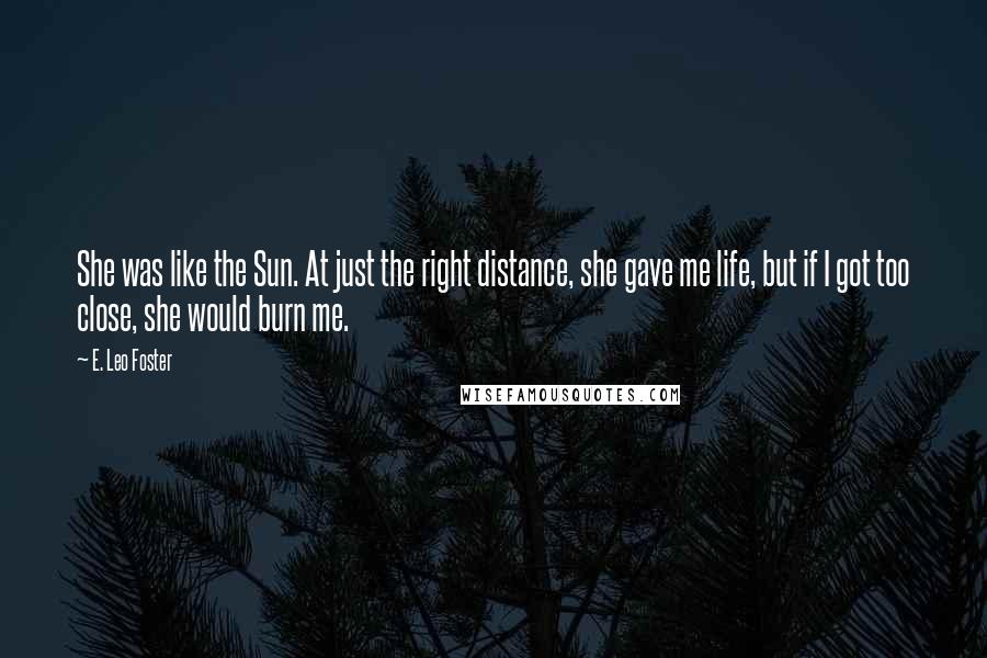 E. Leo Foster Quotes: She was like the Sun. At just the right distance, she gave me life, but if I got too close, she would burn me.