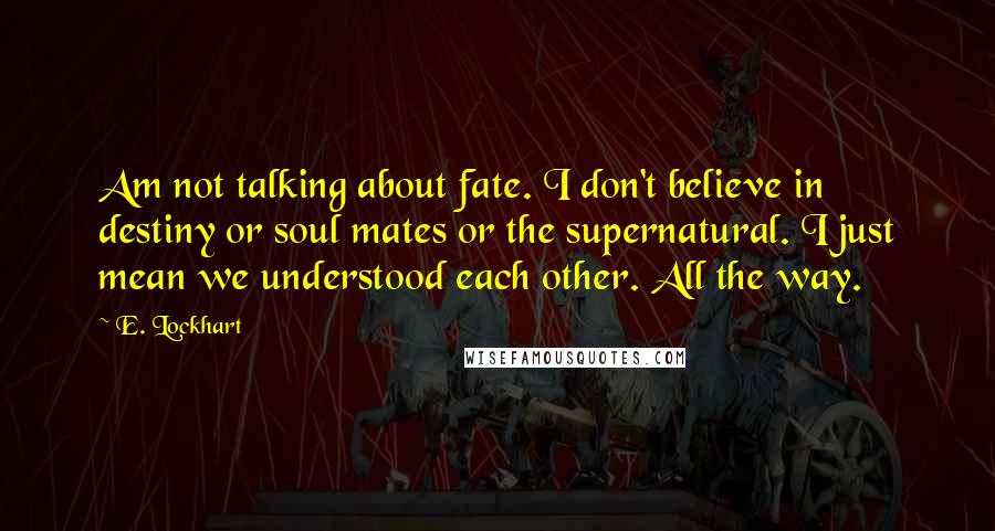 E. Lockhart Quotes: Am not talking about fate. I don't believe in destiny or soul mates or the supernatural. I just mean we understood each other. All the way.