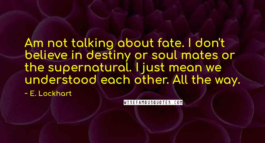E. Lockhart Quotes: Am not talking about fate. I don't believe in destiny or soul mates or the supernatural. I just mean we understood each other. All the way.