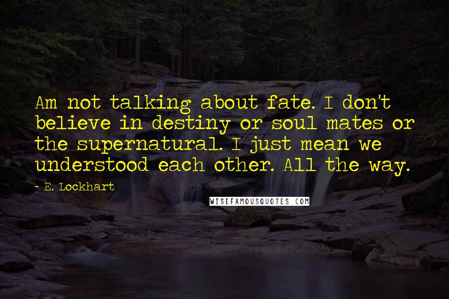 E. Lockhart Quotes: Am not talking about fate. I don't believe in destiny or soul mates or the supernatural. I just mean we understood each other. All the way.