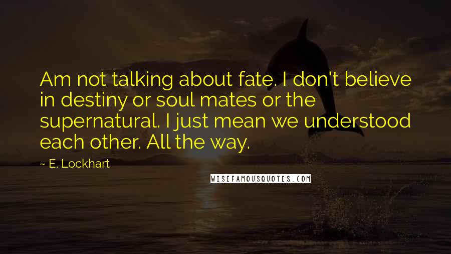 E. Lockhart Quotes: Am not talking about fate. I don't believe in destiny or soul mates or the supernatural. I just mean we understood each other. All the way.