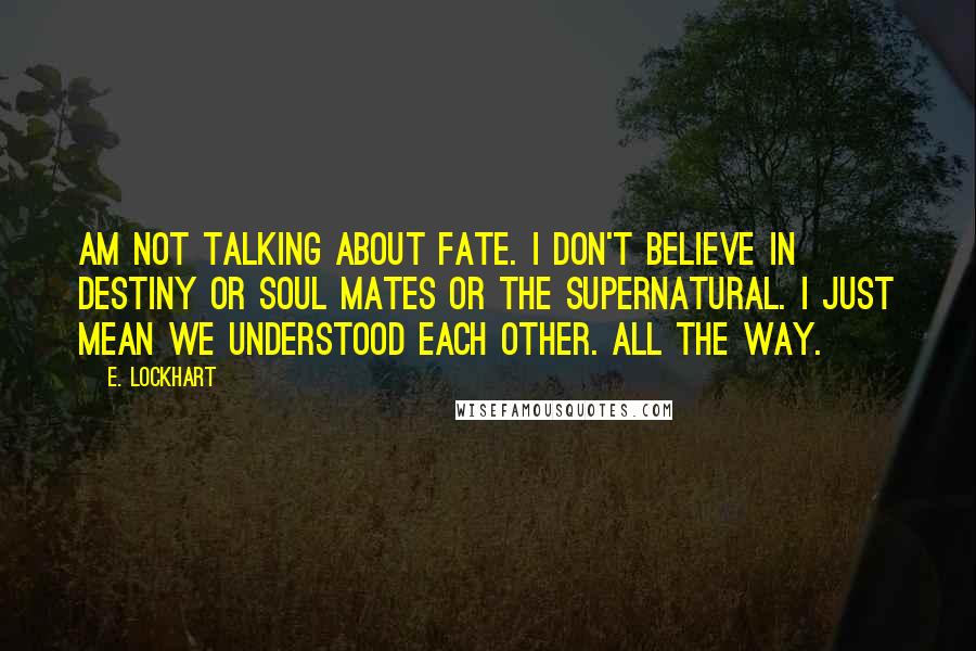 E. Lockhart Quotes: Am not talking about fate. I don't believe in destiny or soul mates or the supernatural. I just mean we understood each other. All the way.