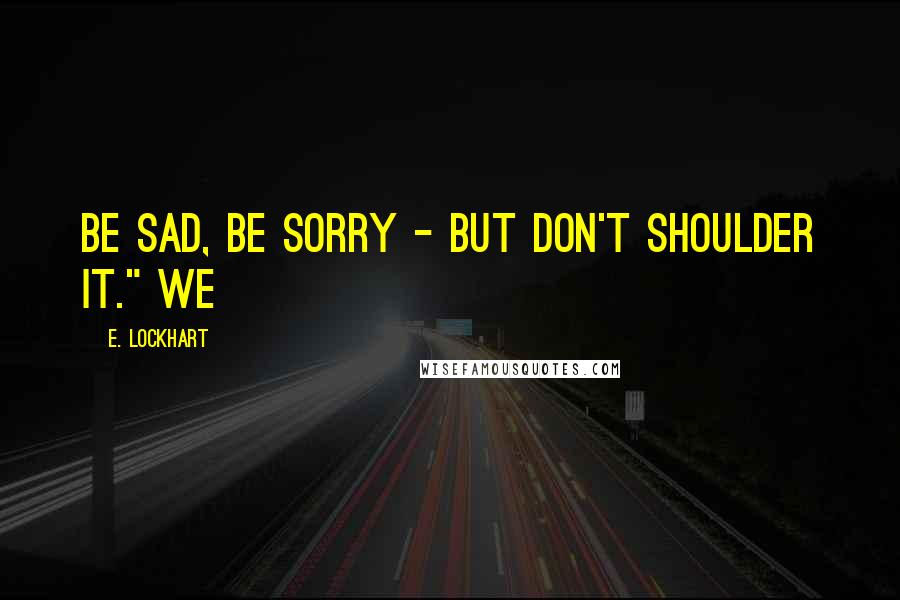E. Lockhart Quotes: Be sad, be sorry - but don't shoulder it." We