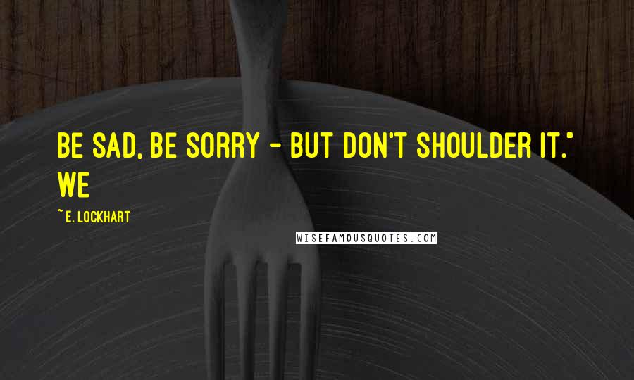 E. Lockhart Quotes: Be sad, be sorry - but don't shoulder it." We