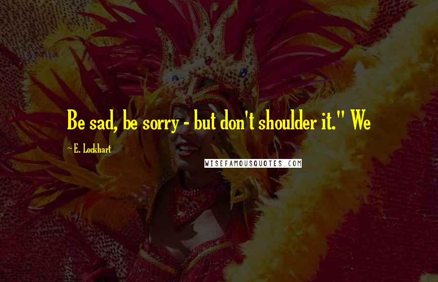 E. Lockhart Quotes: Be sad, be sorry - but don't shoulder it." We