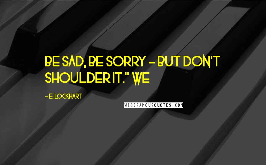 E. Lockhart Quotes: Be sad, be sorry - but don't shoulder it." We