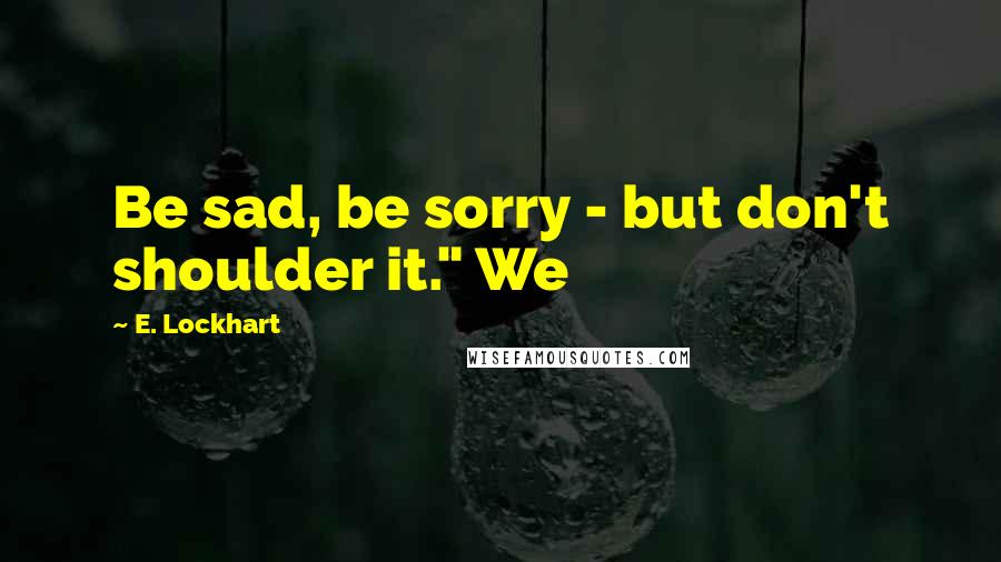 E. Lockhart Quotes: Be sad, be sorry - but don't shoulder it." We