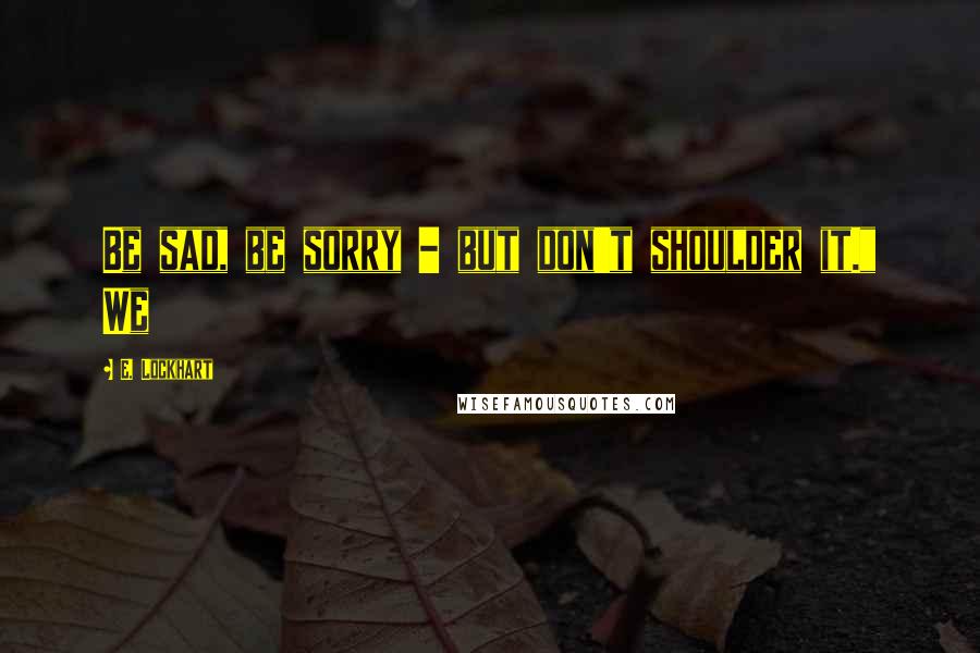 E. Lockhart Quotes: Be sad, be sorry - but don't shoulder it." We