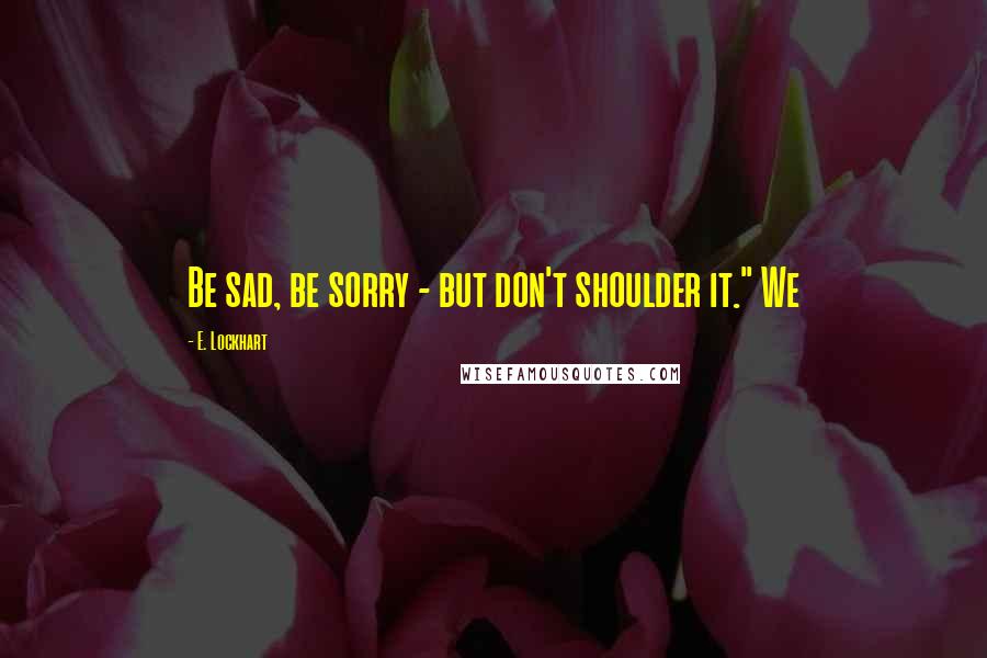 E. Lockhart Quotes: Be sad, be sorry - but don't shoulder it." We
