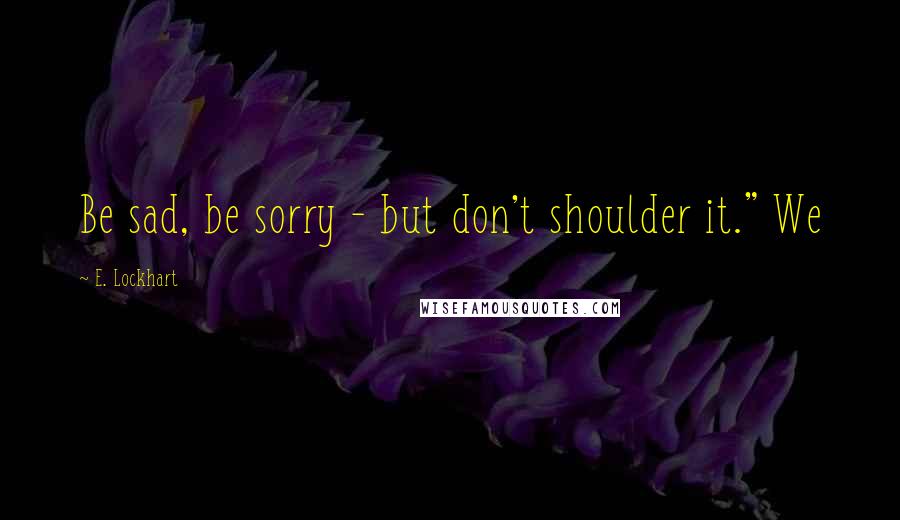 E. Lockhart Quotes: Be sad, be sorry - but don't shoulder it." We