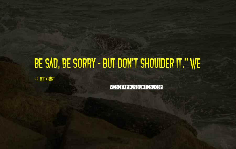 E. Lockhart Quotes: Be sad, be sorry - but don't shoulder it." We