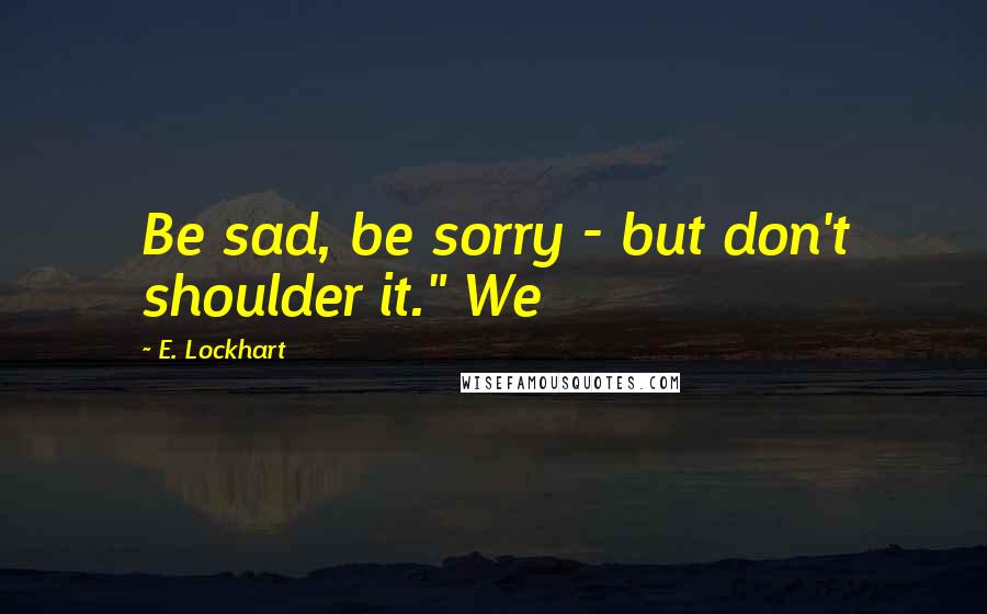 E. Lockhart Quotes: Be sad, be sorry - but don't shoulder it." We