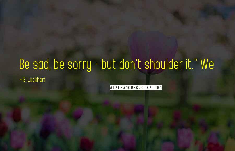E. Lockhart Quotes: Be sad, be sorry - but don't shoulder it." We
