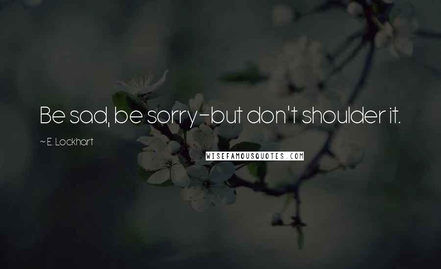 E. Lockhart Quotes: Be sad, be sorry-but don't shoulder it.