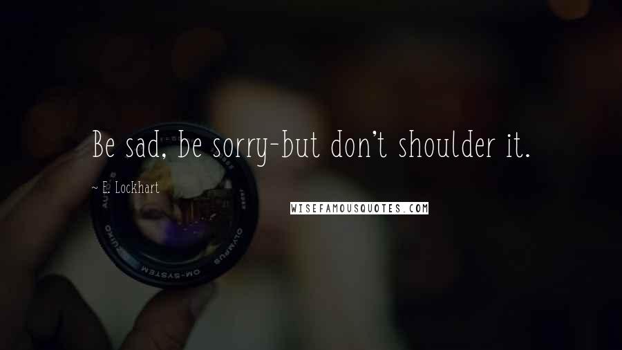 E. Lockhart Quotes: Be sad, be sorry-but don't shoulder it.
