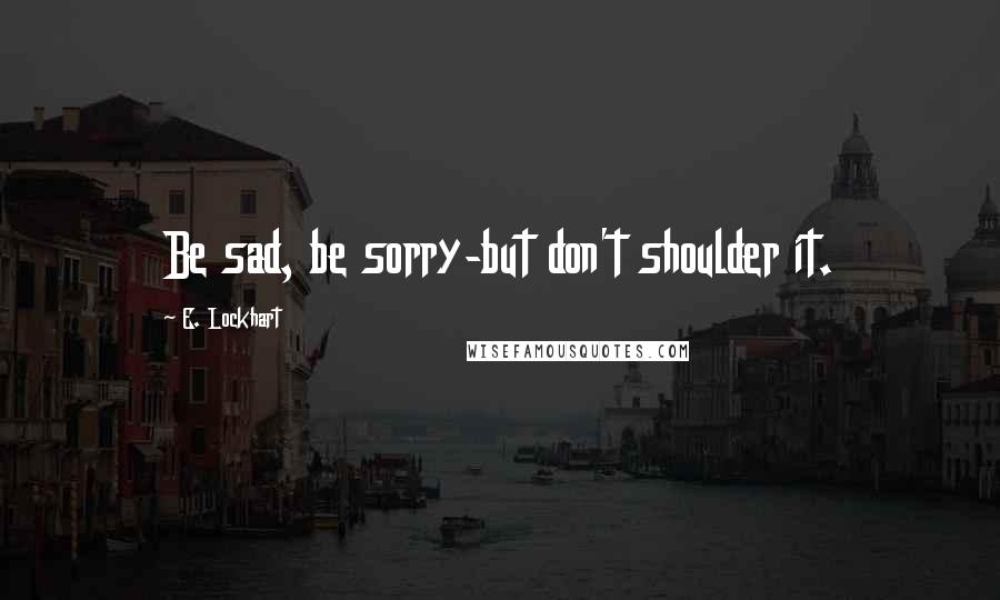 E. Lockhart Quotes: Be sad, be sorry-but don't shoulder it.