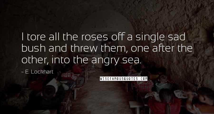 E. Lockhart Quotes: I tore all the roses off a single sad bush and threw them, one after the other, into the angry sea.