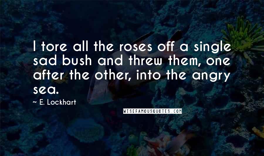 E. Lockhart Quotes: I tore all the roses off a single sad bush and threw them, one after the other, into the angry sea.