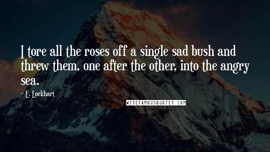 E. Lockhart Quotes: I tore all the roses off a single sad bush and threw them, one after the other, into the angry sea.