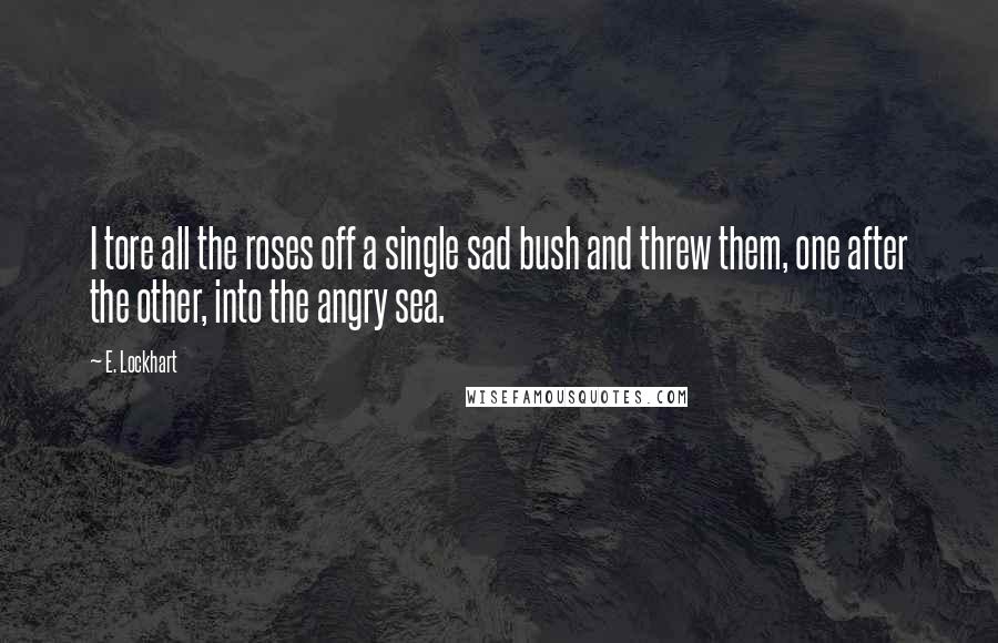 E. Lockhart Quotes: I tore all the roses off a single sad bush and threw them, one after the other, into the angry sea.