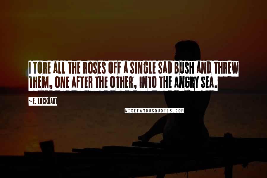 E. Lockhart Quotes: I tore all the roses off a single sad bush and threw them, one after the other, into the angry sea.