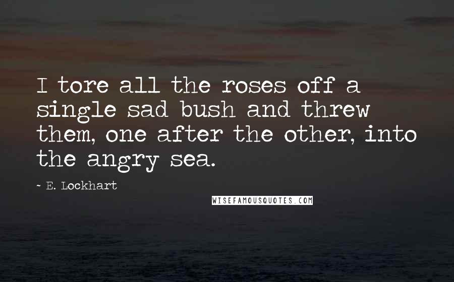 E. Lockhart Quotes: I tore all the roses off a single sad bush and threw them, one after the other, into the angry sea.