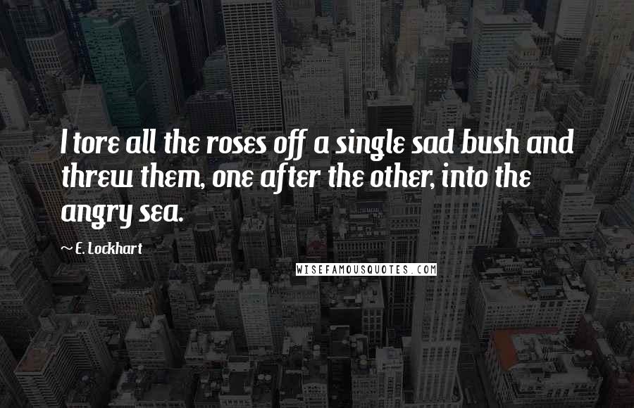 E. Lockhart Quotes: I tore all the roses off a single sad bush and threw them, one after the other, into the angry sea.