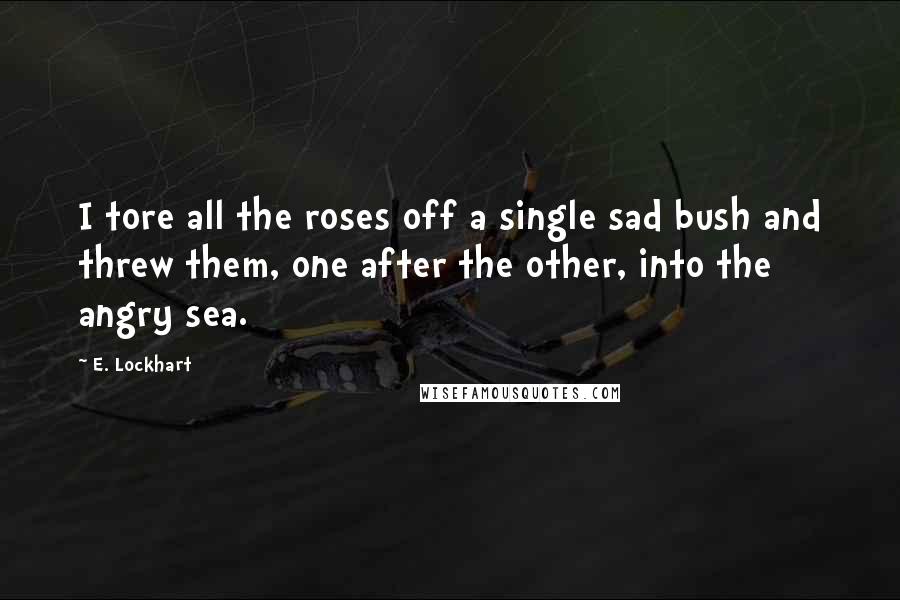 E. Lockhart Quotes: I tore all the roses off a single sad bush and threw them, one after the other, into the angry sea.