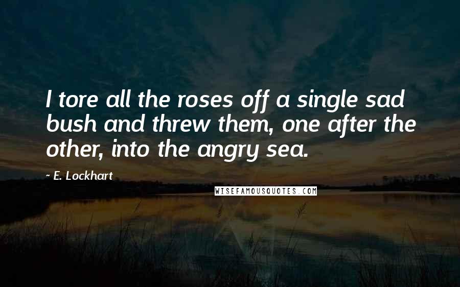 E. Lockhart Quotes: I tore all the roses off a single sad bush and threw them, one after the other, into the angry sea.