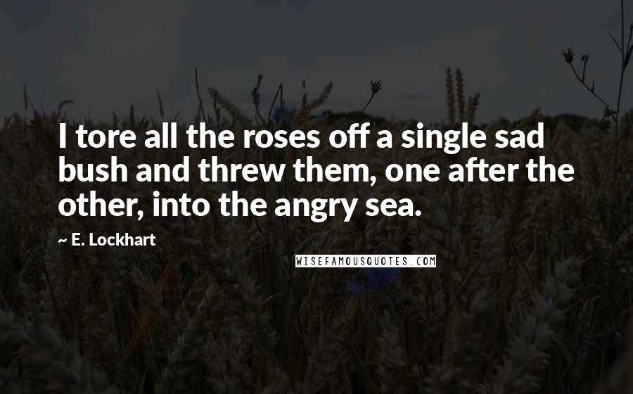 E. Lockhart Quotes: I tore all the roses off a single sad bush and threw them, one after the other, into the angry sea.