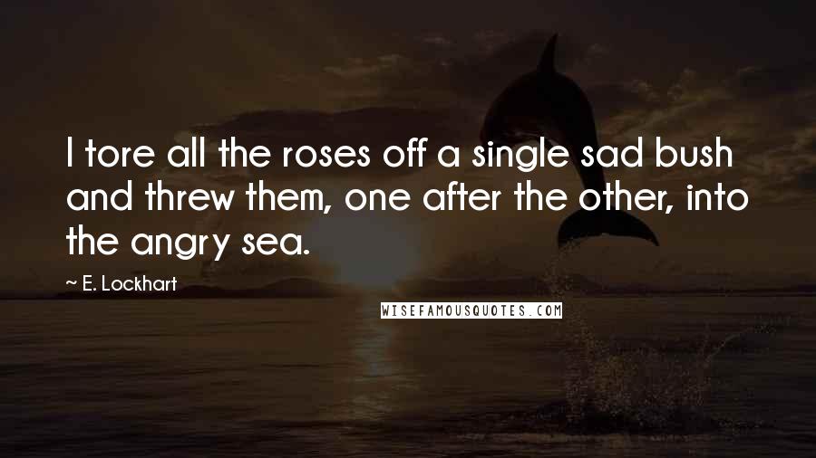 E. Lockhart Quotes: I tore all the roses off a single sad bush and threw them, one after the other, into the angry sea.