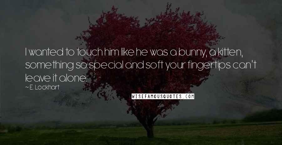 E. Lockhart Quotes: I wanted to touch him like he was a bunny, a kitten, something so special and soft your fingertips can't leave it alone.