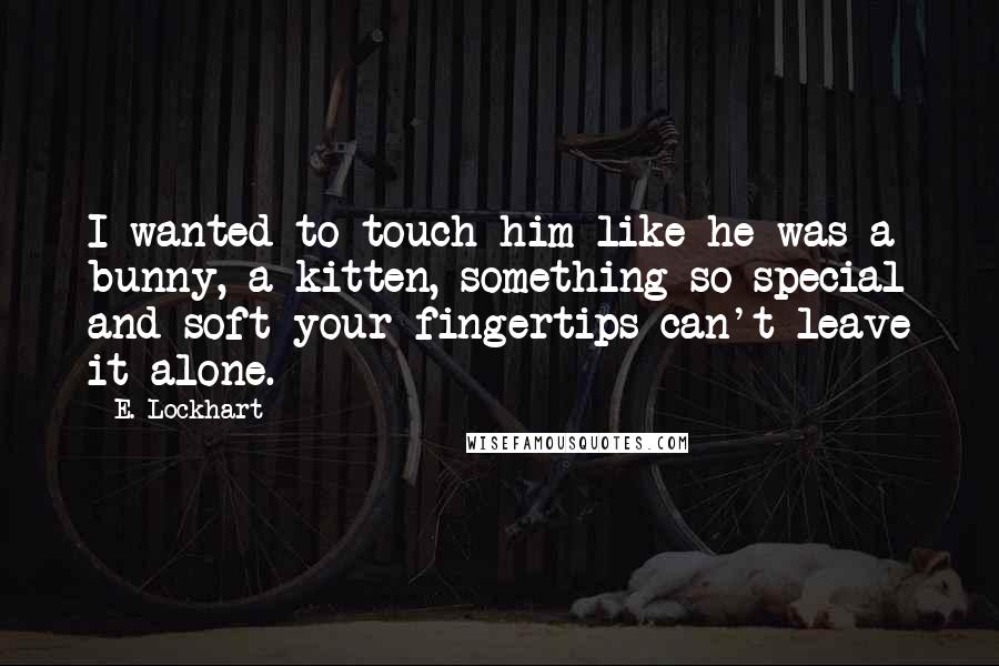 E. Lockhart Quotes: I wanted to touch him like he was a bunny, a kitten, something so special and soft your fingertips can't leave it alone.