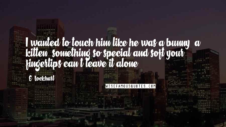 E. Lockhart Quotes: I wanted to touch him like he was a bunny, a kitten, something so special and soft your fingertips can't leave it alone.