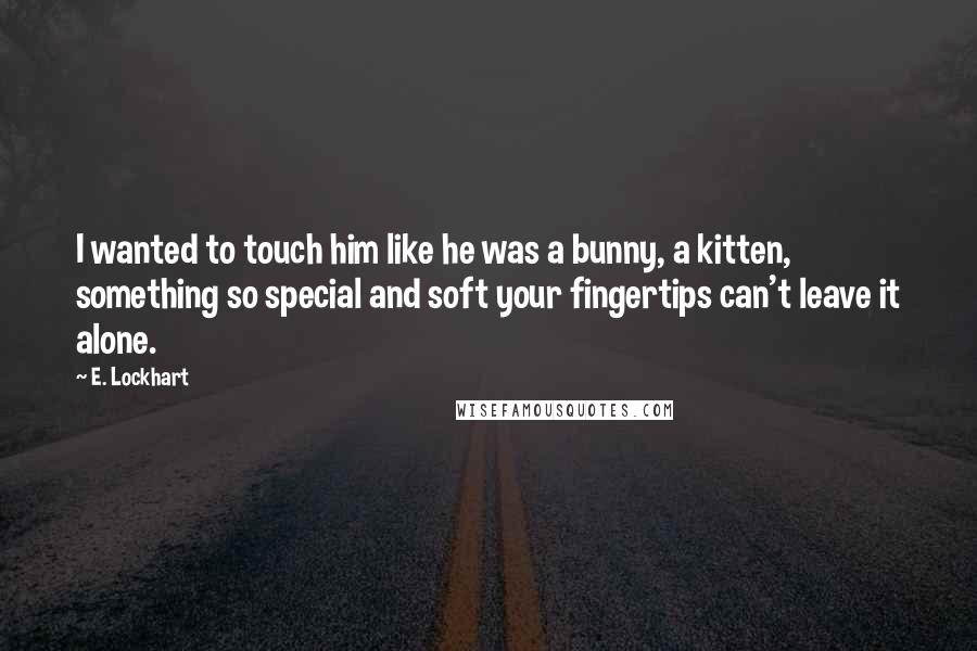 E. Lockhart Quotes: I wanted to touch him like he was a bunny, a kitten, something so special and soft your fingertips can't leave it alone.