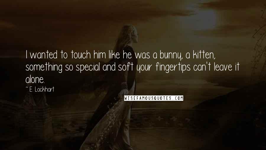 E. Lockhart Quotes: I wanted to touch him like he was a bunny, a kitten, something so special and soft your fingertips can't leave it alone.