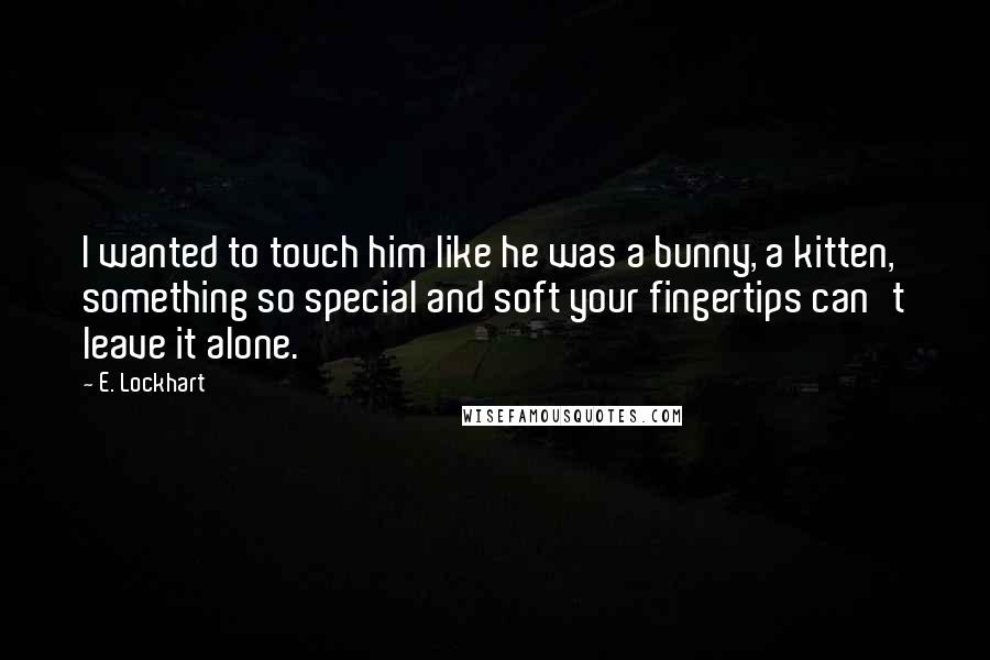 E. Lockhart Quotes: I wanted to touch him like he was a bunny, a kitten, something so special and soft your fingertips can't leave it alone.