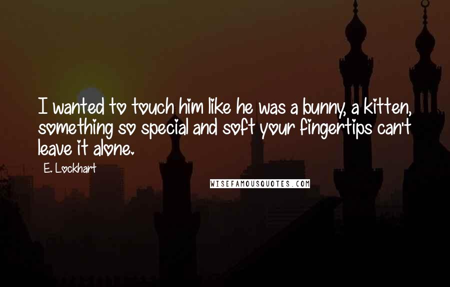 E. Lockhart Quotes: I wanted to touch him like he was a bunny, a kitten, something so special and soft your fingertips can't leave it alone.