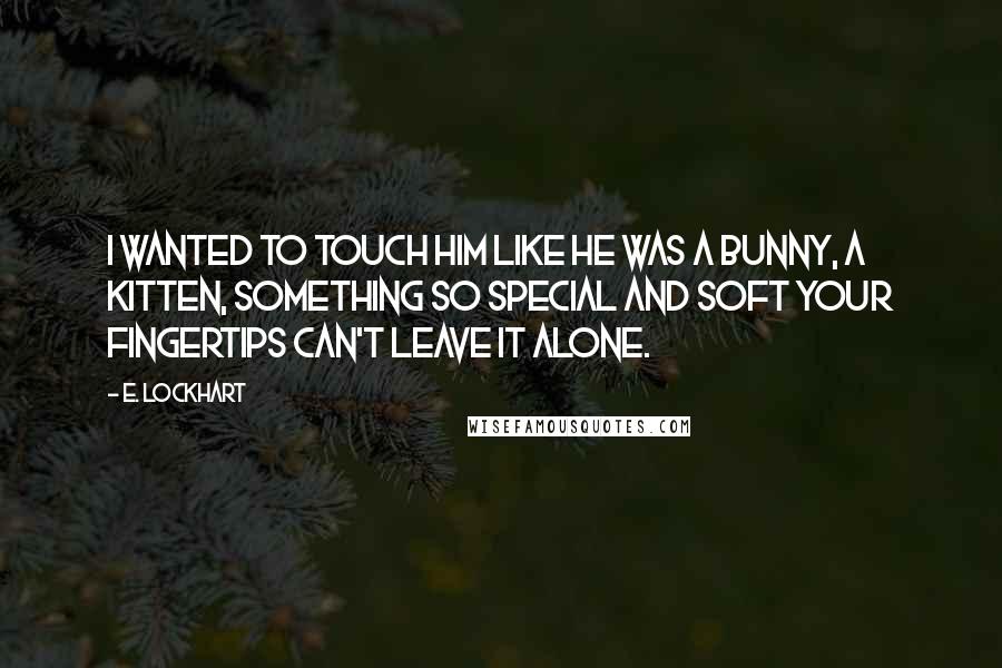 E. Lockhart Quotes: I wanted to touch him like he was a bunny, a kitten, something so special and soft your fingertips can't leave it alone.