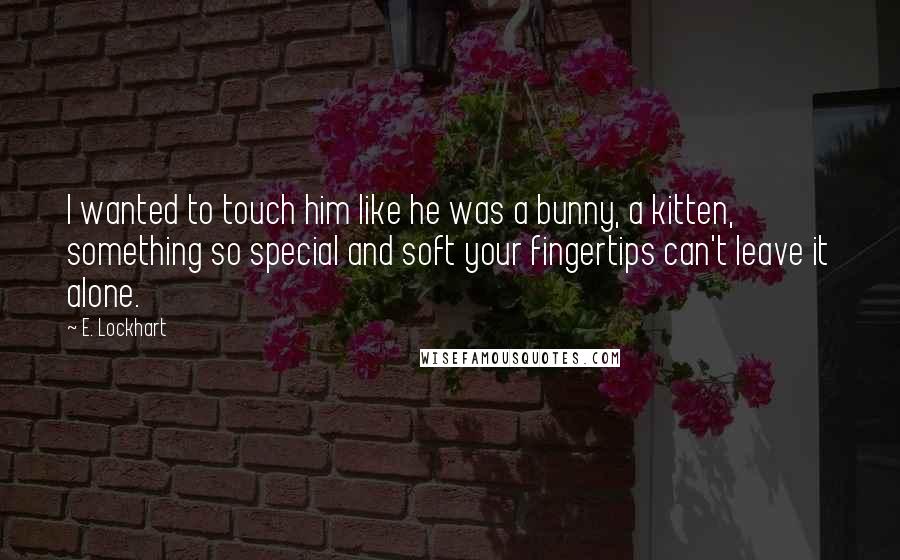 E. Lockhart Quotes: I wanted to touch him like he was a bunny, a kitten, something so special and soft your fingertips can't leave it alone.