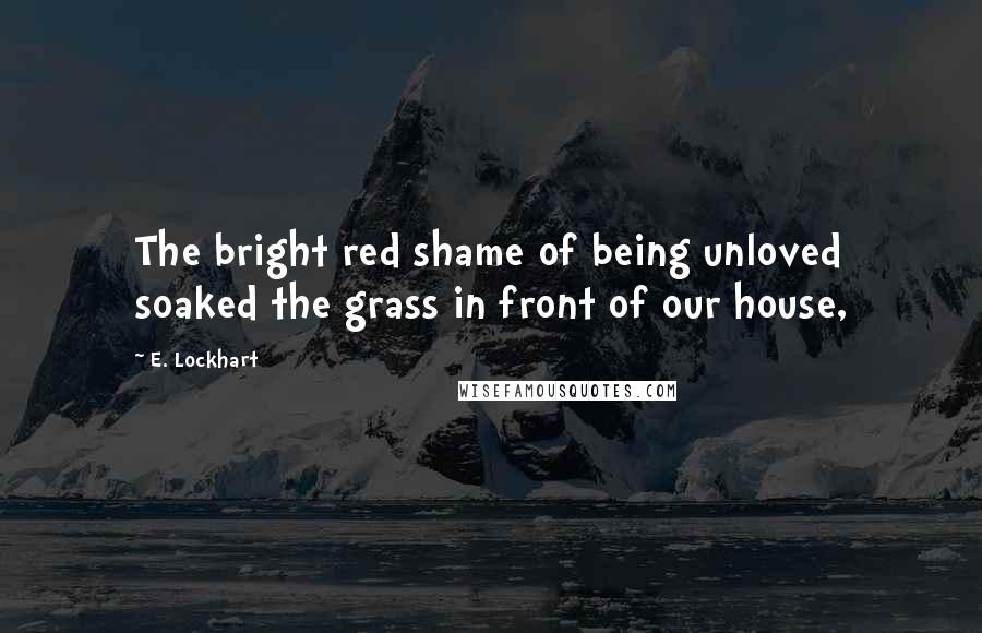 E. Lockhart Quotes: The bright red shame of being unloved soaked the grass in front of our house,